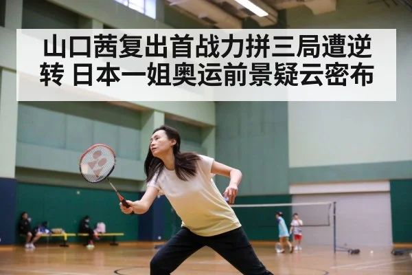 山口茜复出首战力拼三局遭逆转 日本一姐奥运前景疑云密布